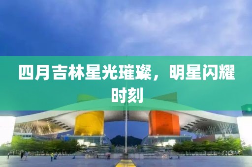 四月吉林星光璀璨，明星闪耀时刻