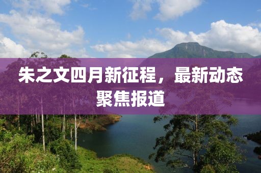 朱之文四月新征程，最新动态聚焦报道