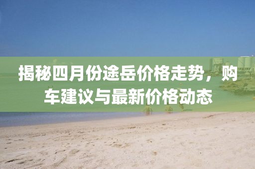 揭秘四月份途岳价格走势，购车建议与最新价格动态