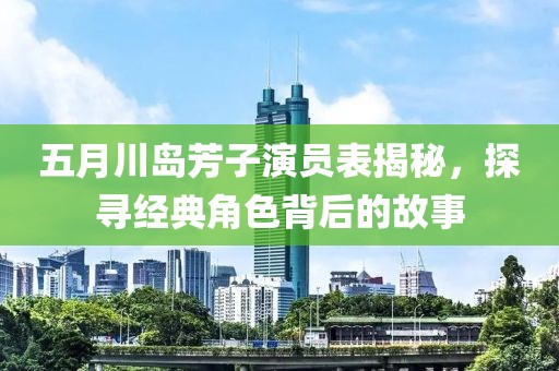 五月川岛芳子演员表揭秘，探寻经典角色背后的故事