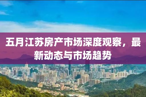五月江苏房产市场深度观察，最新动态与市场趋势