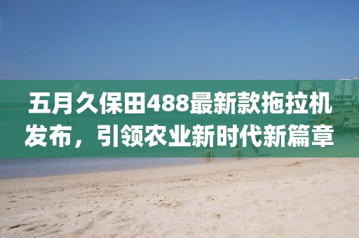 五月久保田488最新款拖拉机发布，引领农业新时代新篇章