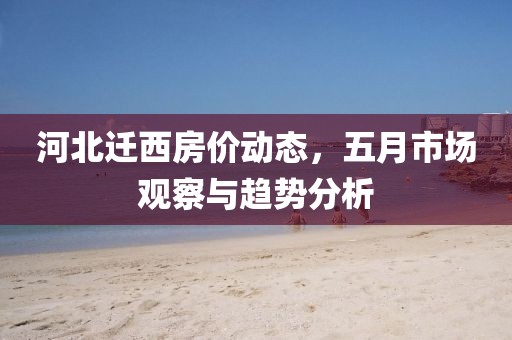 河北迁西房价动态，五月市场观察与趋势分析