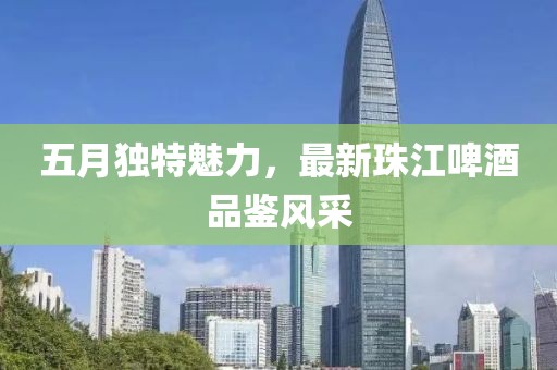 五月独特魅力，最新珠江啤酒品鉴风采