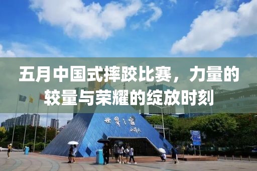 五月中国式摔跤比赛，力量的较量与荣耀的绽放时刻
