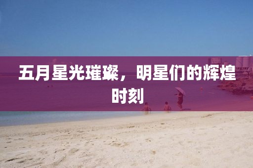 五月星光璀璨，明星们的辉煌时刻