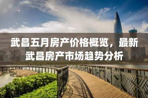 武昌五月房产价格概览，最新武昌房产市场趋势分析