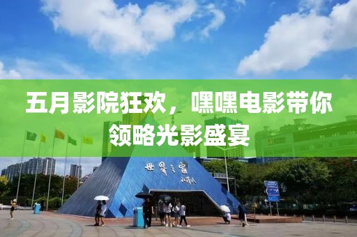 五月影院狂欢，嘿嘿电影带你领略光影盛宴