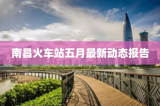 南昌火车站五月最新动态报告