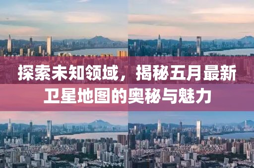 探索未知领域，揭秘五月最新卫星地图的奥秘与魅力