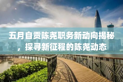 五月自贡陈尧职务新动向揭秘，探寻新征程的陈尧动态
