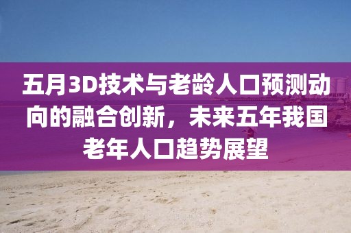 五月3D技术与老龄人口预测动向的融合创新，未来五年我国老年人口趋势展望