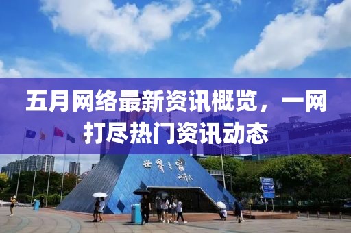 五月网络最新资讯概览，一网打尽热门资讯动态