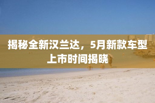 揭秘全新汉兰达，5月新款车型上市时间揭晓