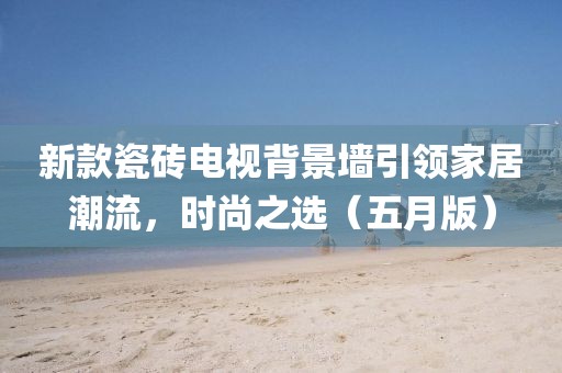 新款瓷砖电视背景墙引领家居潮流，时尚之选（五月版）