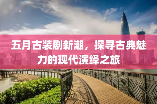 五月古装剧新潮，探寻古典魅力的现代演绎之旅