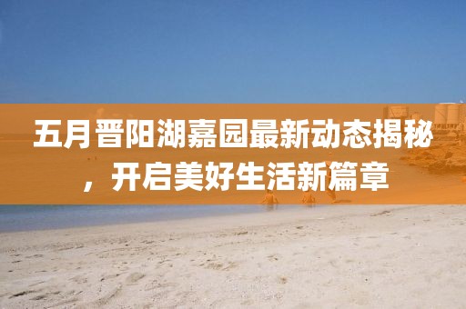 五月晋阳湖嘉园最新动态揭秘，开启美好生活新篇章