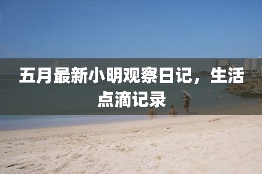 五月最新小明观察日记，生活点滴记录