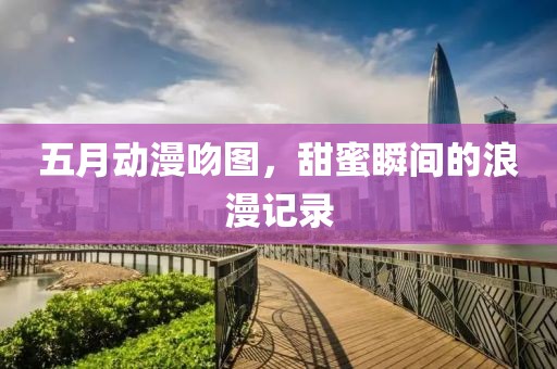 五月动漫吻图，甜蜜瞬间的浪漫记录