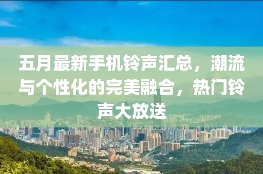 五月最新手机铃声汇总，潮流与个性化的完美融合，热门铃声大放送