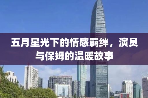 五月星光下的情感羁绊，演员与保姆的温暖故事