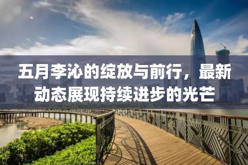 五月李沁的绽放与前行，最新动态展现持续进步的光芒