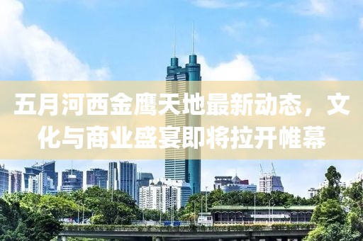 五月河西金鹰天地最新动态，文化与商业盛宴即将拉开帷幕