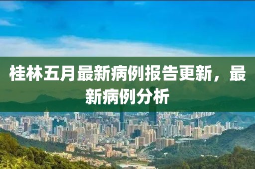 桂林五月最新病例报告更新，最新病例分析