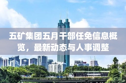五矿集团五月干部任免信息概览，最新动态与人事调整