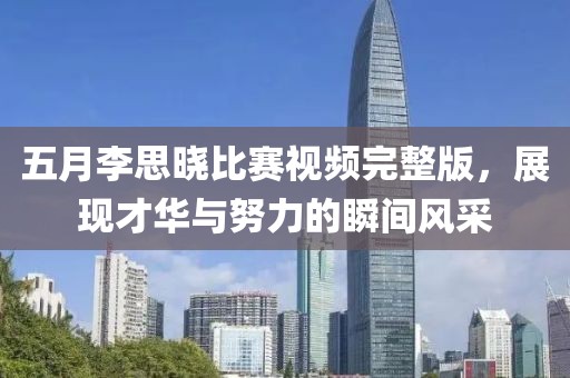 五月李思晓比赛视频完整版，展现才华与努力的瞬间风采