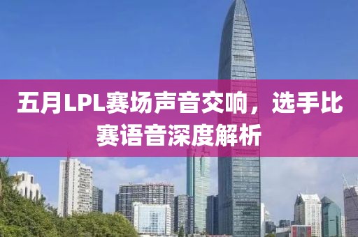 五月LPL赛场声音交响，选手比赛语音深度解析