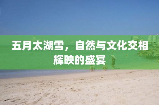 五月太湖雪，自然与文化交相辉映的盛宴