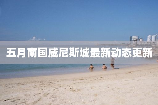 五月南国威尼斯城最新动态更新
