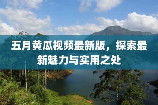 五月黄瓜视频最新版，探索最新魅力与实用之处