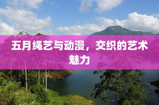 五月绳艺与动漫，交织的艺术魅力
