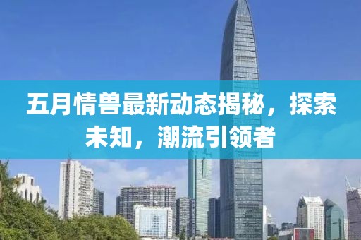 五月情兽最新动态揭秘，探索未知，潮流引领者
