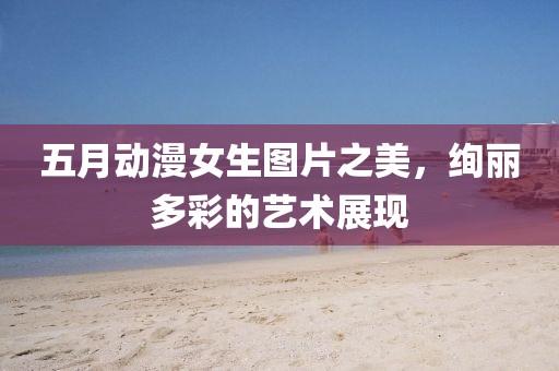 五月动漫女生图片之美，绚丽多彩的艺术展现