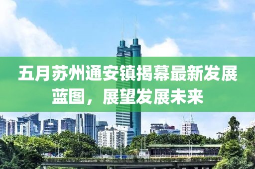 五月苏州通安镇揭幕最新发展蓝图，展望发展未来