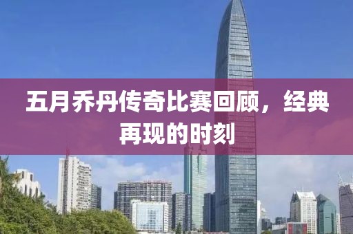 五月乔丹传奇比赛回顾，经典再现的时刻
