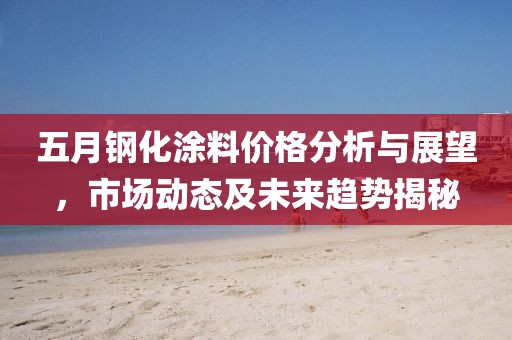 五月钢化涂料价格分析与展望，市场动态及未来趋势揭秘