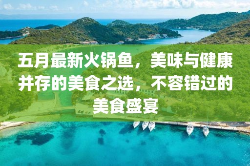 五月最新火锅鱼，美味与健康并存的美食之选，不容错过的美食盛宴