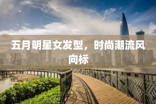 五月明星女发型，时尚潮流风向标