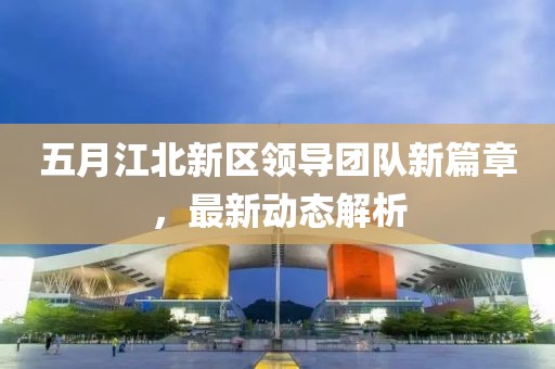 五月江北新区领导团队新篇章，最新动态解析