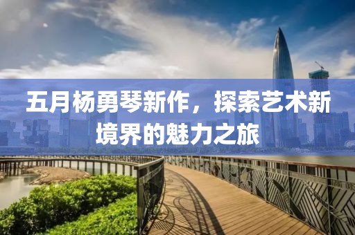 五月杨勇琴新作，探索艺术新境界的魅力之旅