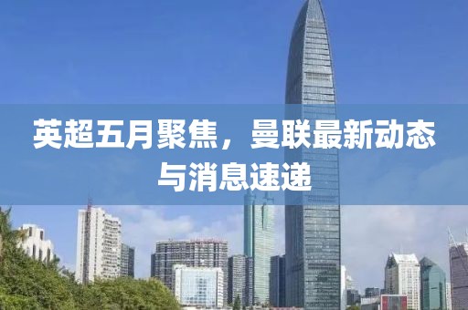 英超五月聚焦，曼联最新动态与消息速递