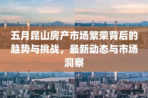 五月昆山房产市场繁荣背后的趋势与挑战，最新动态与市场洞察