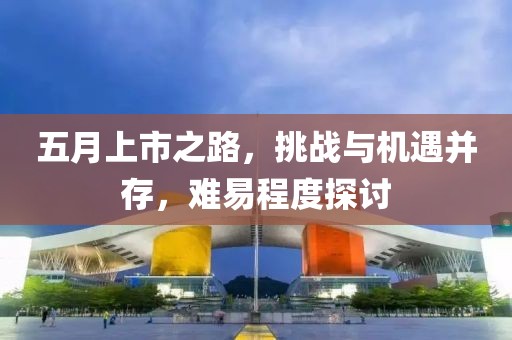 五月上市之路，挑战与机遇并存，难易程度探讨