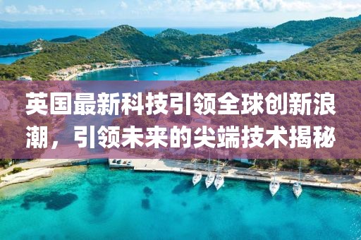 英国最新科技引领全球创新浪潮，引领未来的尖端技术揭秘