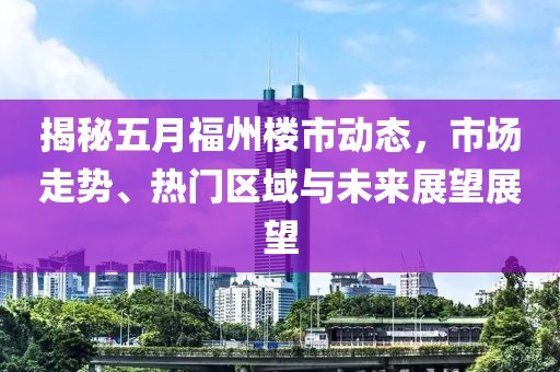 揭秘五月福州楼市动态，市场走势、热门区域与未来展望展望