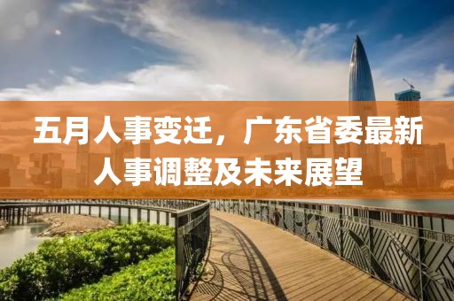 五月人事变迁，广东省委最新人事调整及未来展望
